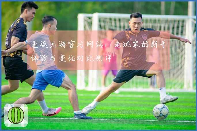 重返九游官方网站，老玩家的新手体验与变化对比测评