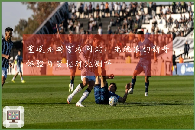 重返九游官方网站，老玩家的新手体验与变化对比测评