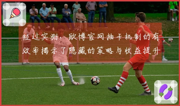 经过实测，欧博官网抽卡机制的有效率揭示了隐藏的策略与收益提升技巧